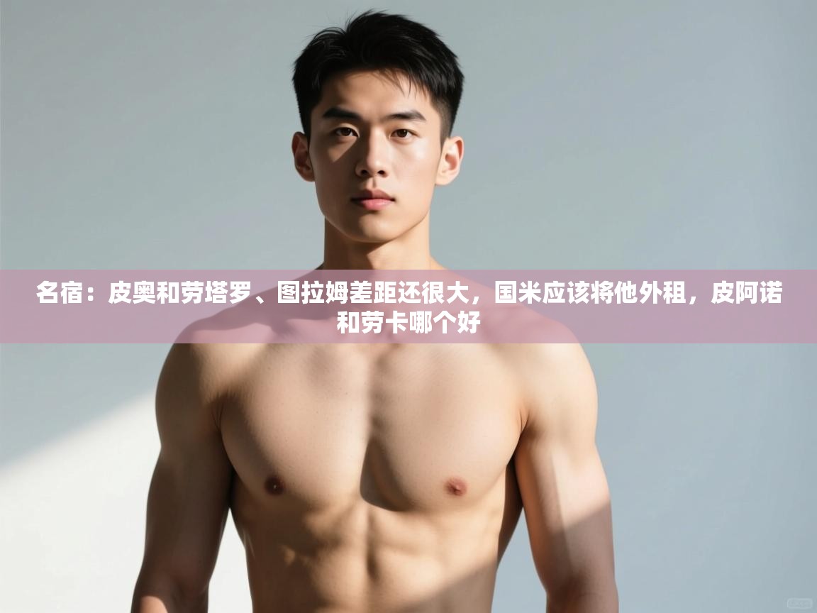 蓝鲸体育网页版-名宿:皮奥和劳塔罗、图拉姆差距还很大,国米应该将他外租,皮阿诺和劳卡哪个好 第2张